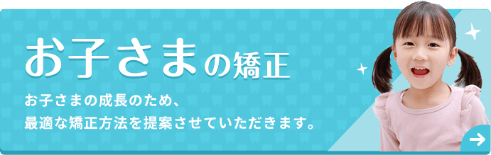 お子さまの矯正 お子さまの成長のため、最適な矯正方法を提案させていただきます。